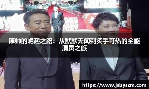 原帅的崛起之路：从默默无闻到炙手可热的全能演员之旅