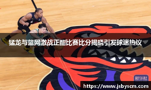 猛龙与篮网激战正酣比赛比分揭晓引发球迷热议